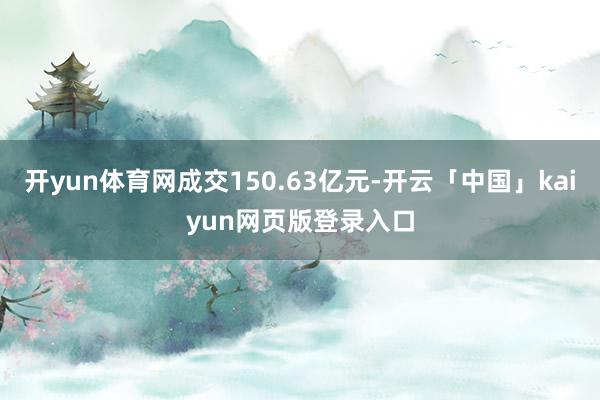 开yun体育网成交150.63亿元-开云「中国」kaiyun网页版登录入口