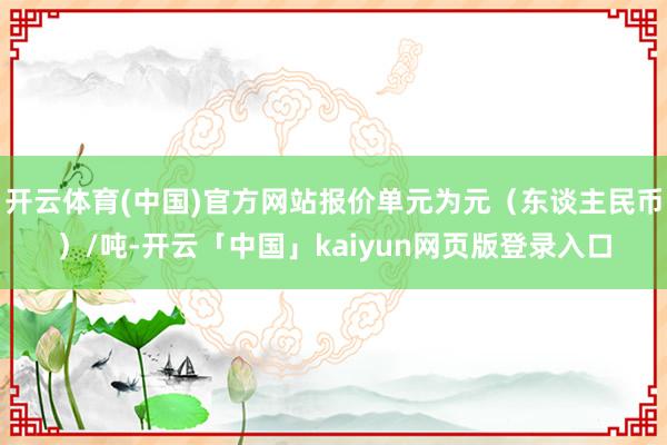 开云体育(中国)官方网站报价单元为元（东谈主民币）/吨-开云「中国」kaiyun网页版登录入口