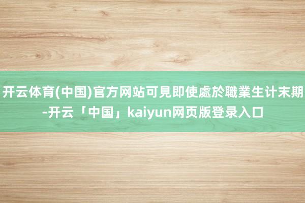 开云体育(中国)官方网站可見即使處於職業生计末期-开云「中国」kaiyun网页版登录入口