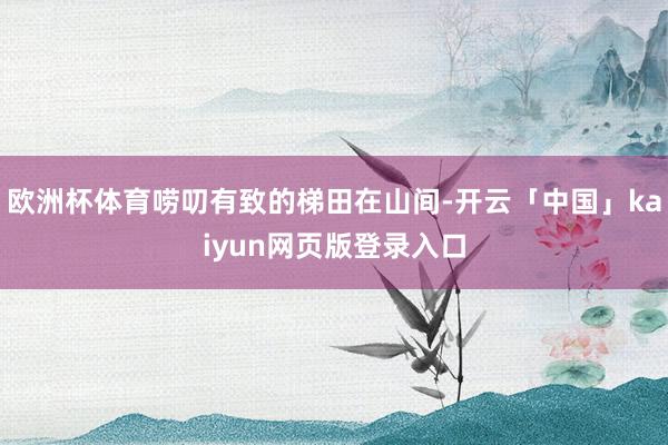 欧洲杯体育唠叨有致的梯田在山间-开云「中国」kaiyun网页版登录入口