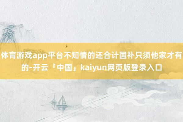 体育游戏app平台不知情的还合计国补只须他家才有的-开云「中国」kaiyun网页版登录入口