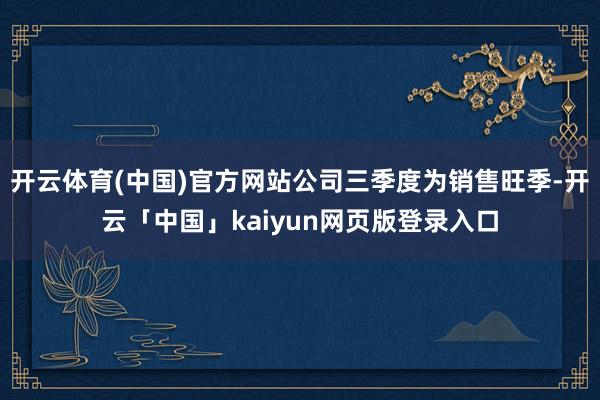 开云体育(中国)官方网站公司三季度为销售旺季-开云「中国」kaiyun网页版登录入口