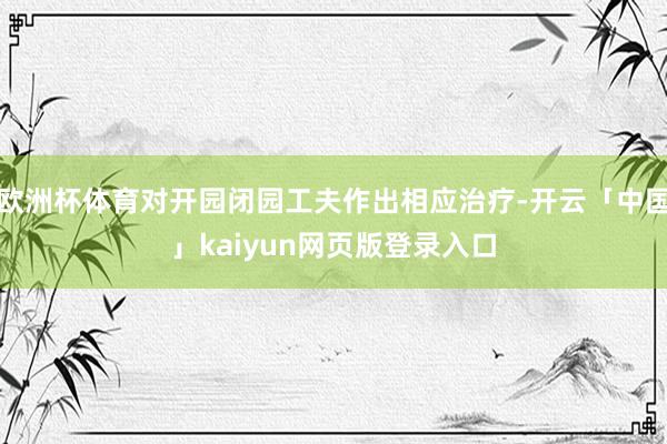 欧洲杯体育对开园闭园工夫作出相应治疗-开云「中国」kaiyun网页版登录入口