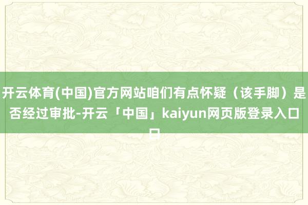 开云体育(中国)官方网站咱们有点怀疑（该手脚）是否经过审批-开云「中国」kaiyun网页版登录入口