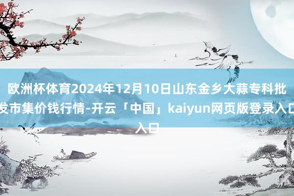 欧洲杯体育2024年12月10日山东金乡大蒜专科批发市集价钱行情-开云「中国」kaiyun网页版登录入口