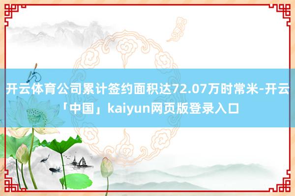 开云体育公司累计签约面积达72.07万时常米-开云「中国」kaiyun网页版登录入口